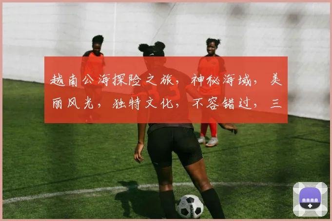 越南公海探险之旅，神秘海域，美丽风光，独特文化，不容错过，三个亮点，必看