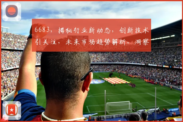 6683，揭秘行业新动态，创新技术引关注，未来市场趋势解析，洞察先机