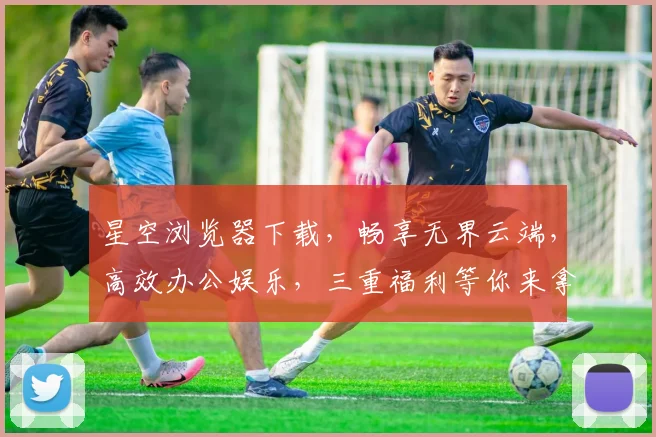 星空浏览器下载，畅享无界云端，高效办公娱乐，三重福利等你来拿，不容错过