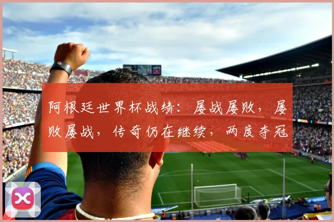 阿根廷世界杯战绩：屡战屡败，屡败屡战，传奇仍在继续，两度夺冠