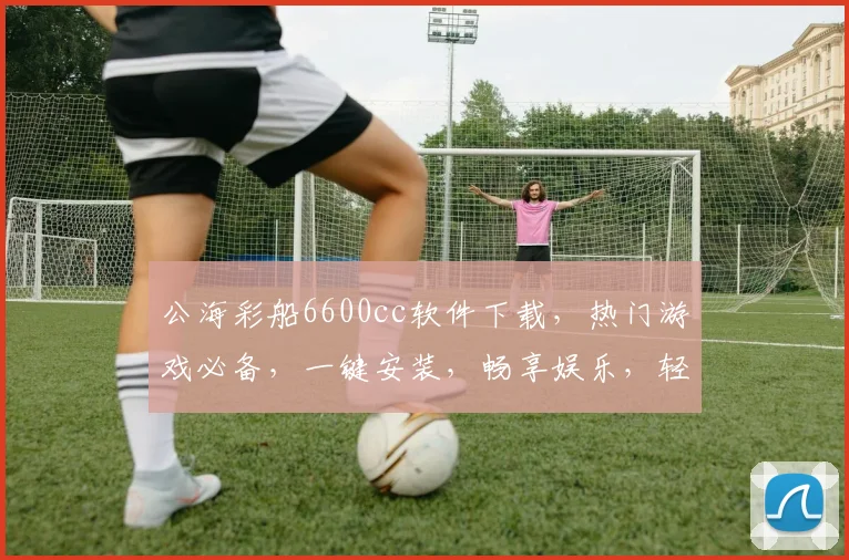 公海彩船6600cc软件下载，热门游戏必备，一键安装，畅享娱乐，轻松上手，不容错过
