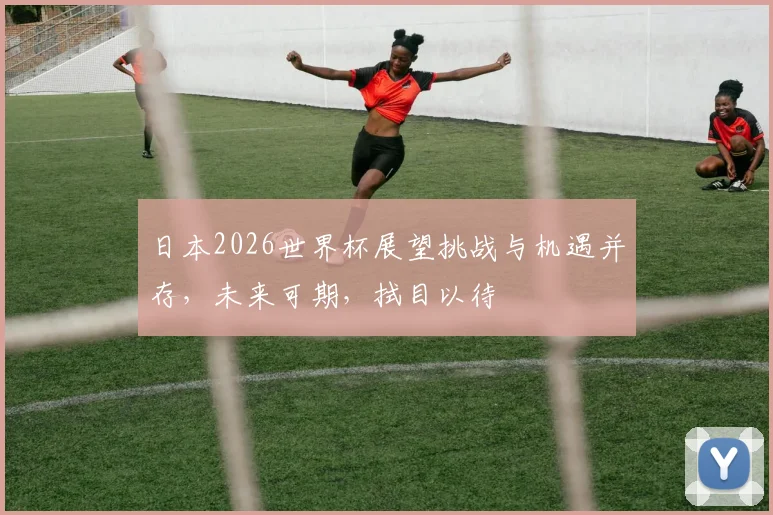 日本2026世界杯展望挑战与机遇并存，未来可期，拭目以待