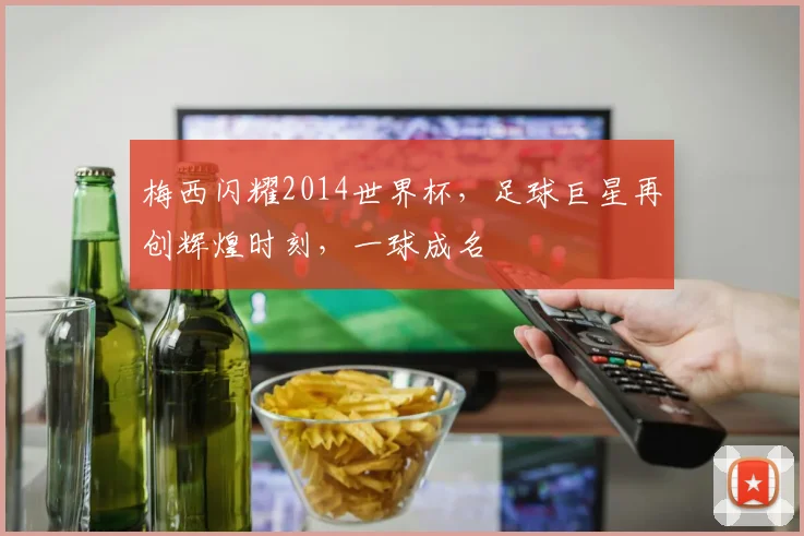 梅西闪耀2014世界杯，足球巨星再创辉煌时刻，一球成名